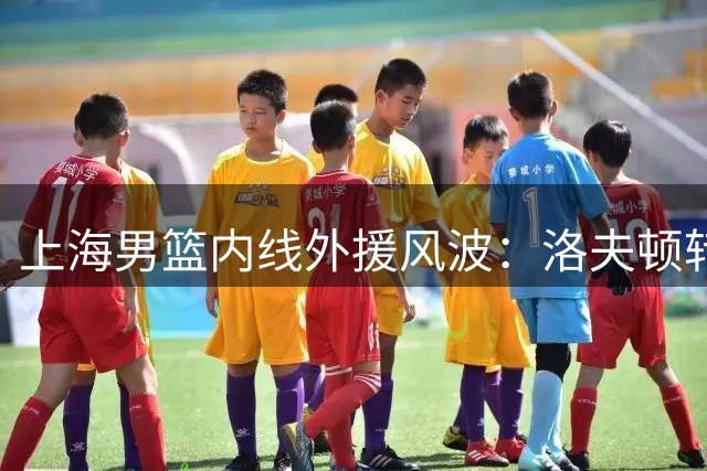 上海男篮内线外援风波：洛夫顿转投以色列，新赛季引援难题待解