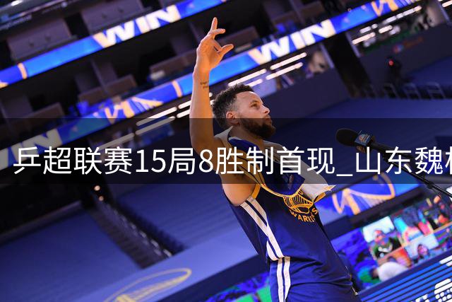 乒超联赛15局8胜制首现 山东魏桥双线告捷展现统治力
