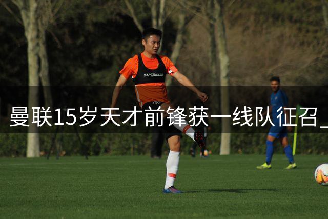 曼联15岁天才前锋获一线队征召 或破队史最年轻出场纪录