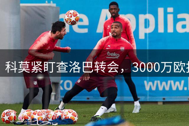 科莫紧盯查洛巴转会，3000万欧报价谈判加速进行