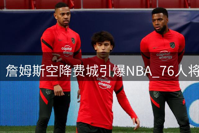 詹姆斯空降费城引爆NBA 76人将成新赛季流量担当